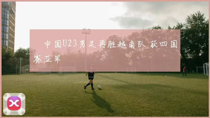 ​中国U23男足再胜越南队 获四国赛亚军