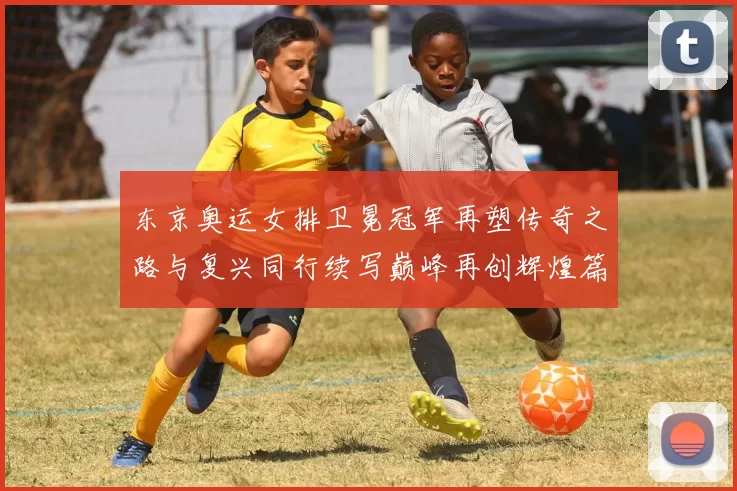 东京奥运女排卫冕冠军再塑传奇之路与复兴同行续写巅峰再创辉煌篇章