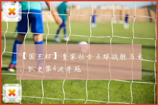 【国王杯】皇家社会点球战胜马竞，队史第4次夺冠