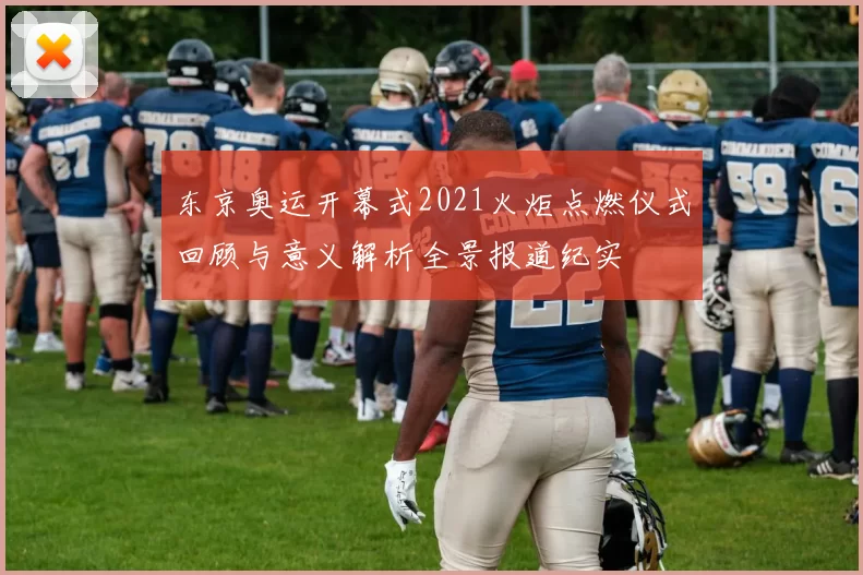 东京奥运开幕式2021火炬点燃仪式回顾与意义解析全景报道纪实