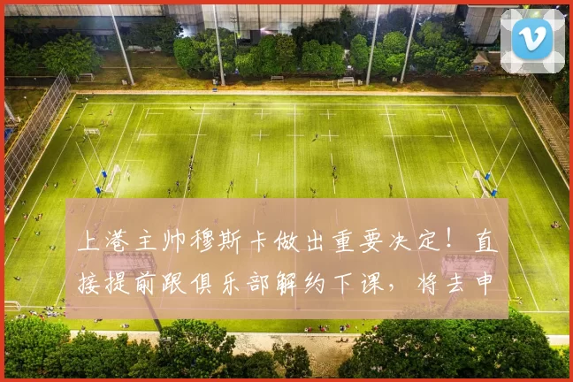 上港主帅穆斯卡做出重要决定！直接提前跟俱乐部解约下课，将去申花任教被直接辟谣_梅伦_加布里埃尔_中超