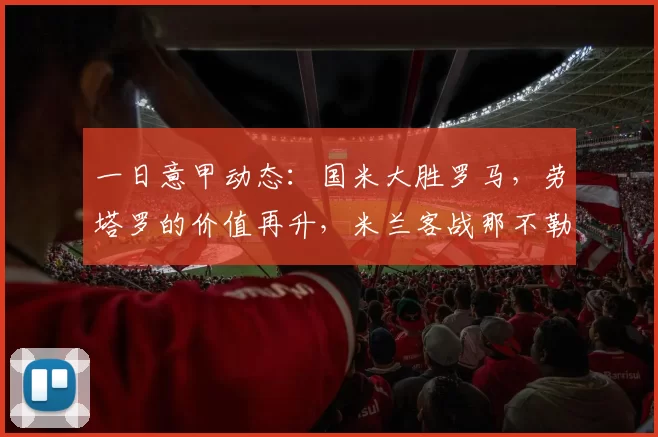 一日意甲动态:国米大胜罗马,劳塔罗的价值再升,米兰客战那不勒斯备战消息_欧冠
