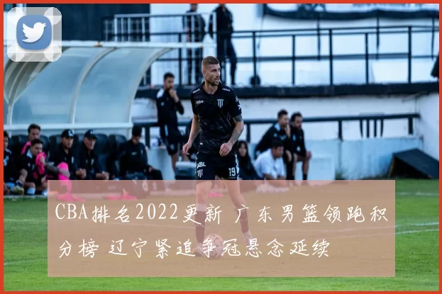 CBA排名2022更新 广东男篮领跑积分榜 辽宁紧追争冠悬念延续