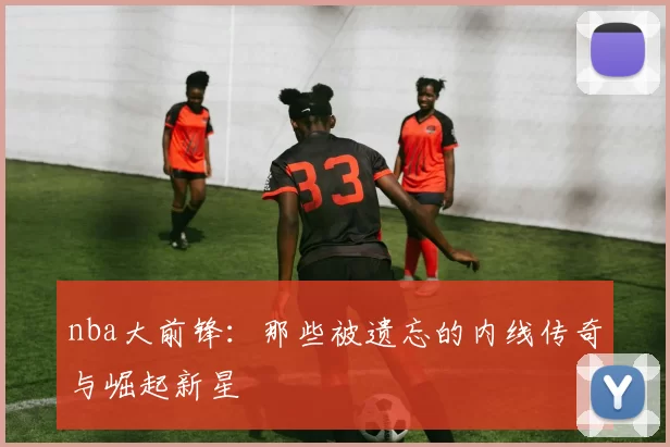 nba大前锋：那些被遗忘的内线传奇与崛起新星
