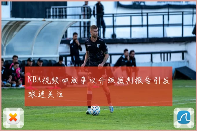 NBA视频回放争议升级裁判报告引发球迷关注