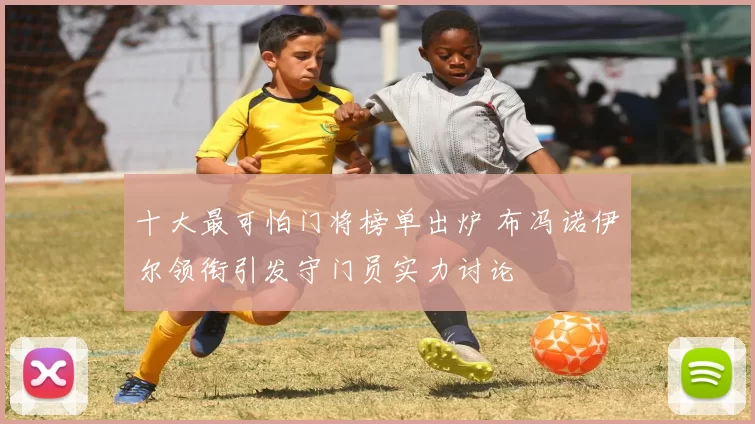 十大最可怕门将榜单出炉 布冯诺伊尔领衔引发守门员实力讨论