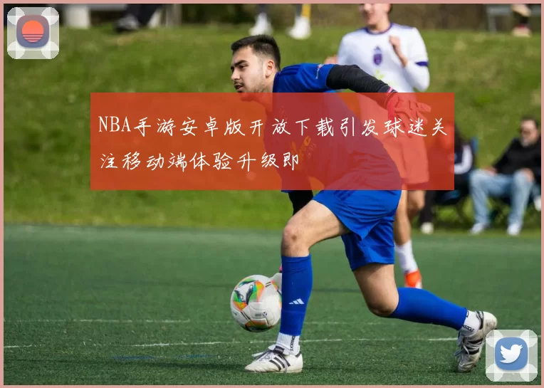 NBA手游安卓版开放下载引发球迷关注移动端体验升级即