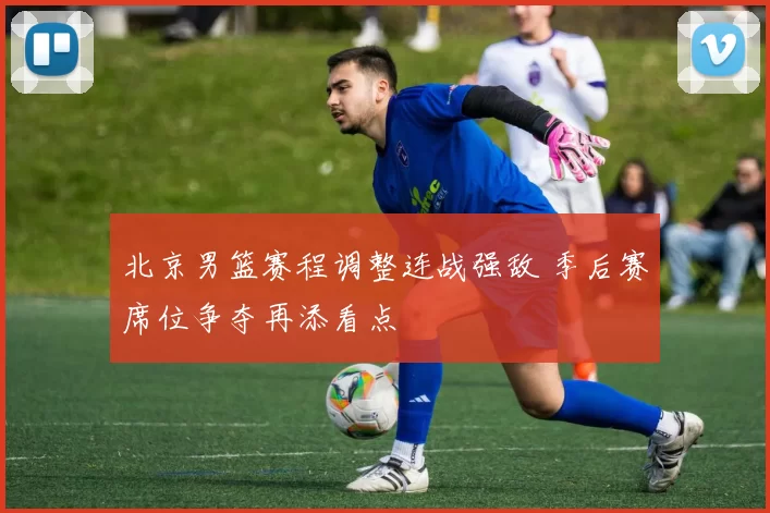 北京男篮赛程调整连战强敌 季后赛席位争夺再添看点