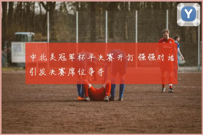 中北美冠军杯半决赛开打 强强对话引发决赛席位争夺