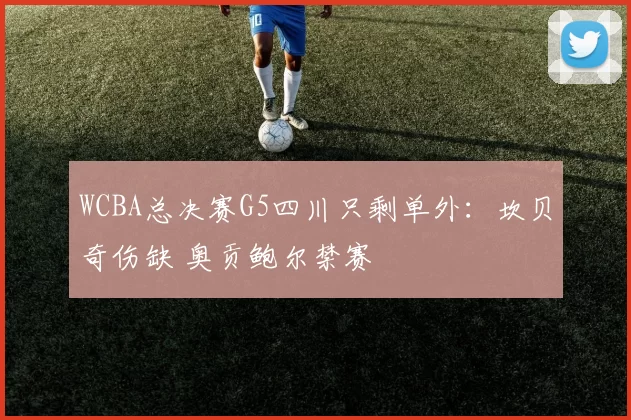 WCBA总决赛G5四川只剩单外：坎贝奇伤缺 奥贡鲍尔禁赛