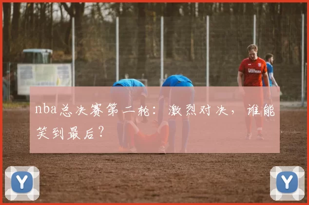 nba总决赛第二轮：激烈对决，谁能笑到最后？