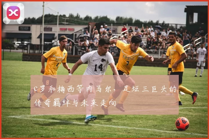 c罗和梅西等内马尔，足坛三巨头的传奇羁绊与未来走向