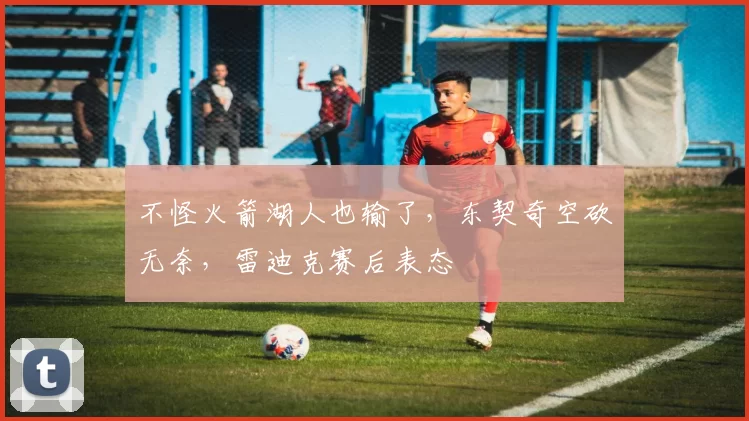 不怪火箭湖人也输了,东契奇空砍无奈,雷迪克赛后表态