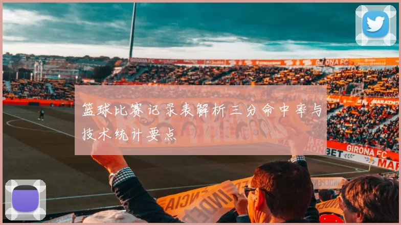 篮球比赛记录表解析三分命中率与技术统计要点
