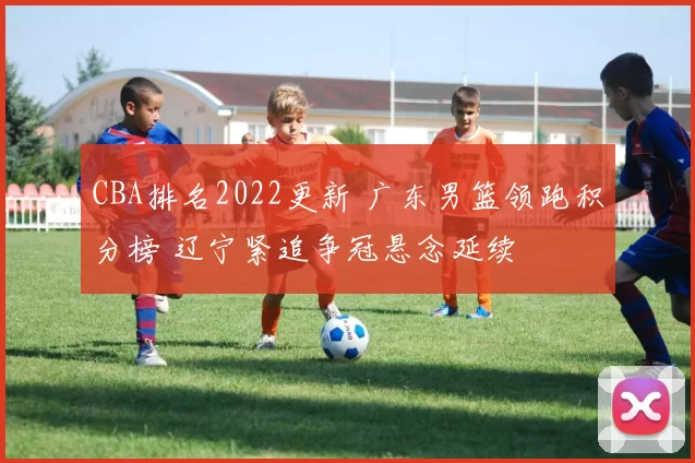 CBA排名2022更新 广东男篮领跑积分榜 辽宁紧追争冠悬念延续