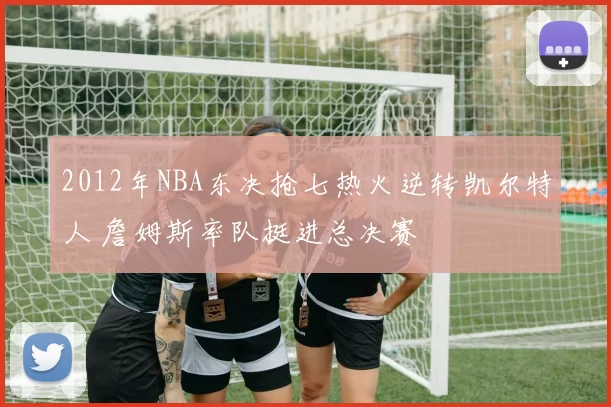 2012年NBA东决抢七热火逆转凯尔特人 詹姆斯率队挺进总决赛