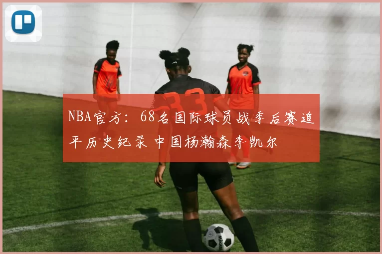 NBA官方：68名国际球员战季后赛追平历史纪录 中国杨瀚森李凯尔