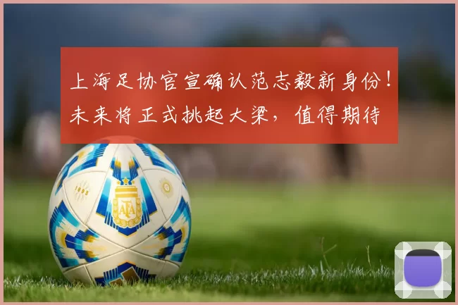 上海足协官宣确认范志毅新身份！未来将正式挑起大梁，值得期待