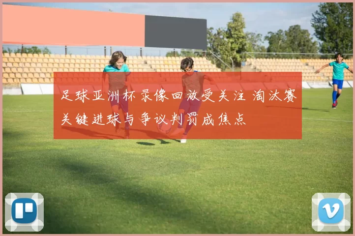 足球亚洲杯录像回放受关注 淘汰赛关键进球与争议判罚成焦点