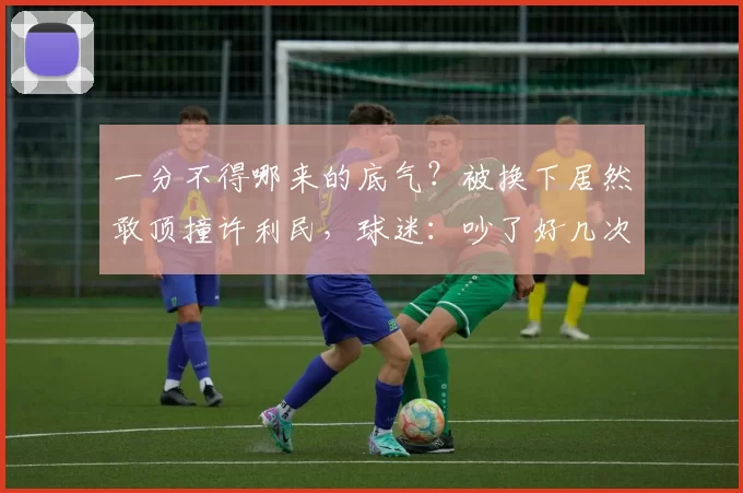 一分不得哪来的底气？被换下居然敢顶撞许利民，球迷：吵了好几次了