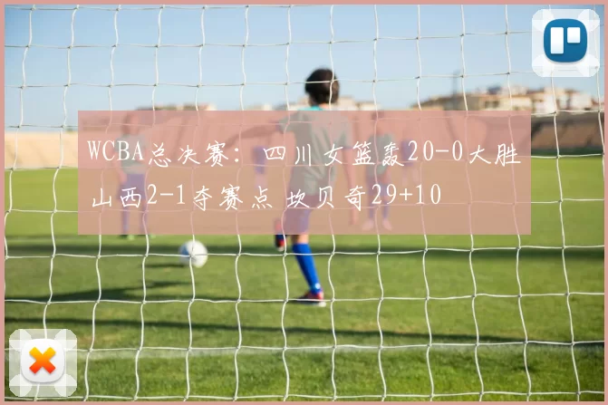 WCBA总决赛：四川女篮轰20-0大胜山西2-1夺赛点 坎贝奇29+10