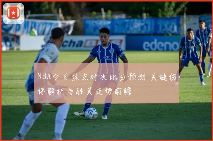 NBA今日焦点对决比分预测 关键伤停解析与胜负走势前瞻