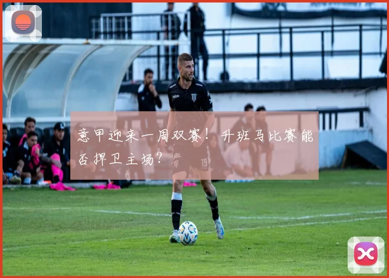 意甲迎来一周双赛!升班马比赛能否捍卫主场?