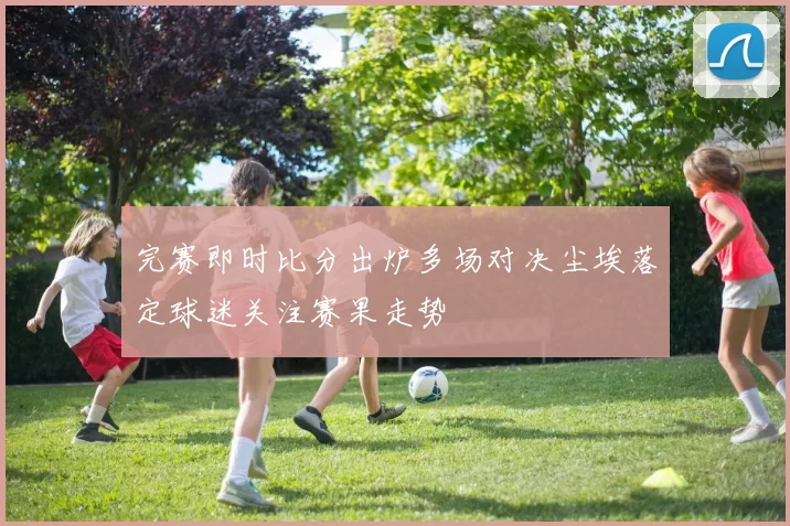 完赛即时比分出炉多场对决尘埃落定球迷关注赛果走势