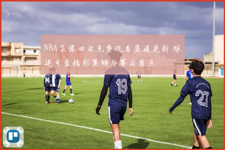 NBA录像回放免费观看渠道更新 球迷可查精彩集锦与赛后看点