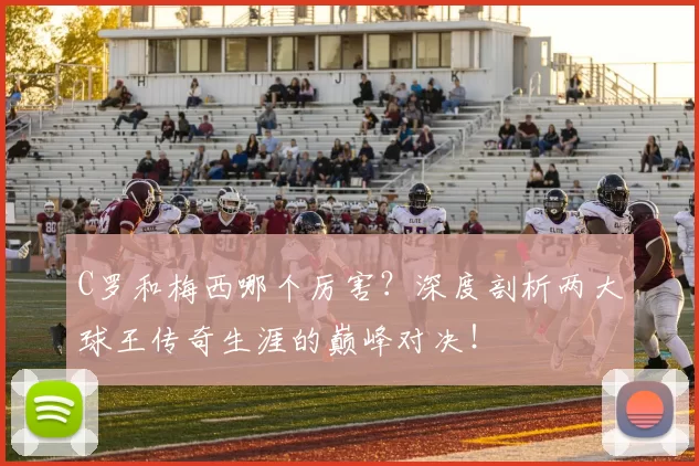 C罗和梅西哪个厉害？深度剖析两大球王传奇生涯的巅峰对决！