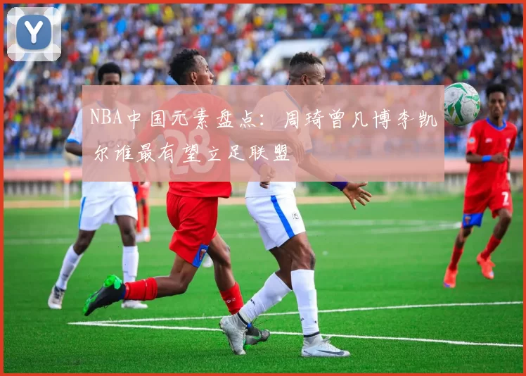NBA中国元素盘点：周琦曾凡博李凯尔谁最有望立足联盟