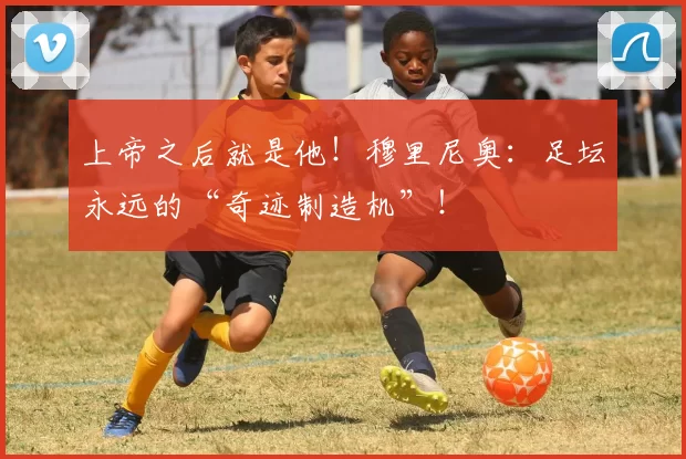 上帝之后就是他！穆里尼奥：足坛永远的“奇迹制造机”！