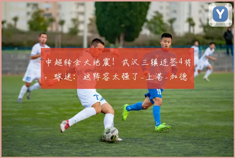 中超转会大地震！武汉三镇连签4将，球迷：这阵容太强了_上港_加德乌_赛季