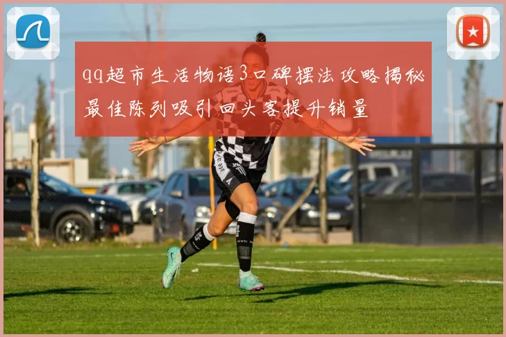 qq超市生活物语3口碑摆法攻略揭秘最佳陈列吸引回头客提升销量