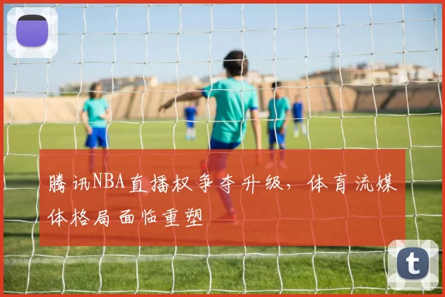 腾讯NBA直播权争夺升级，体育流媒体格局面临重塑