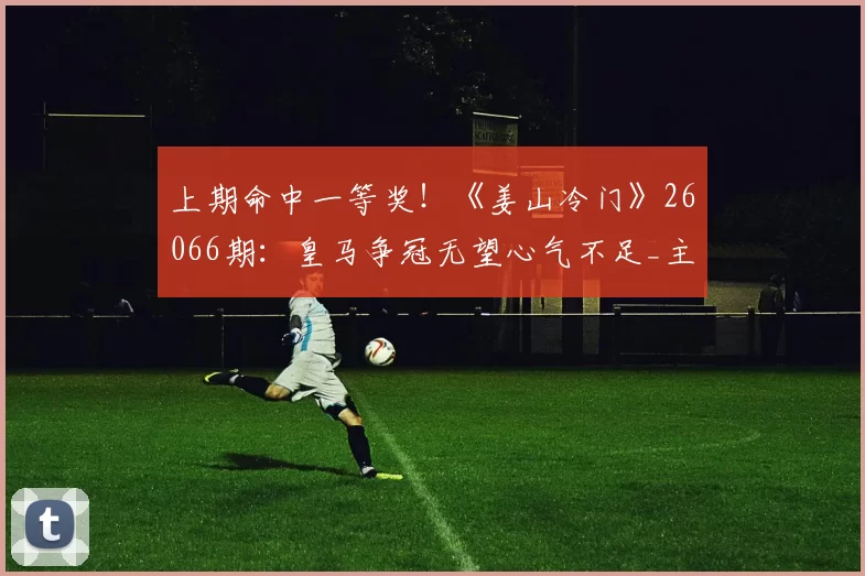 上期命中一等奖！《姜山冷门》26066期：皇马争冠无望心气不足_主场_克雷莫纳_客场