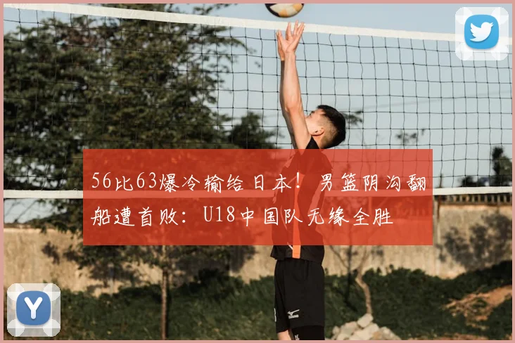 56比63爆冷输给日本!男篮阴沟翻船遭首败:U18中国队无缘全胜