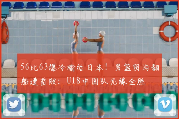 56比63爆冷输给日本!男篮阴沟翻船遭首败:U18中国队无缘全胜