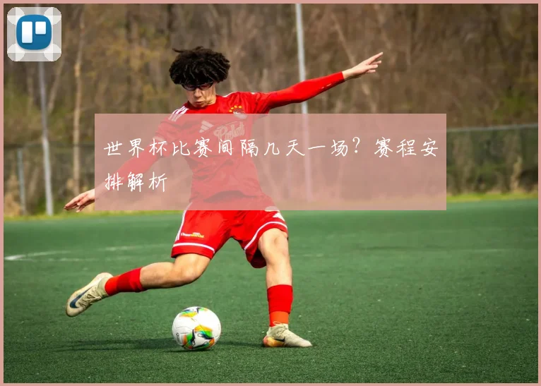 世界杯比赛间隔几天一场?赛程安排解析