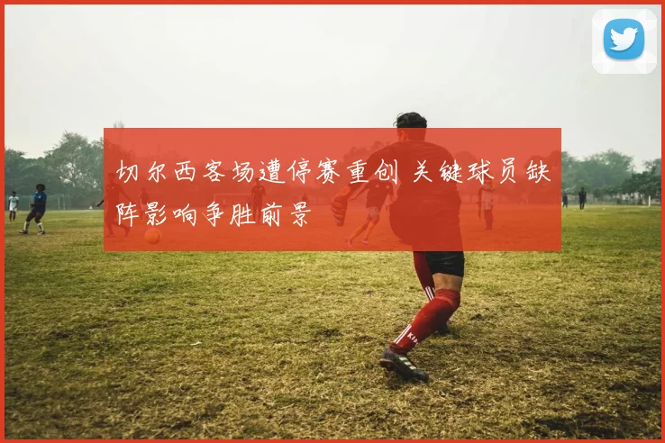 切尔西客场遭停赛重创 关键球员缺阵影响争胜前景